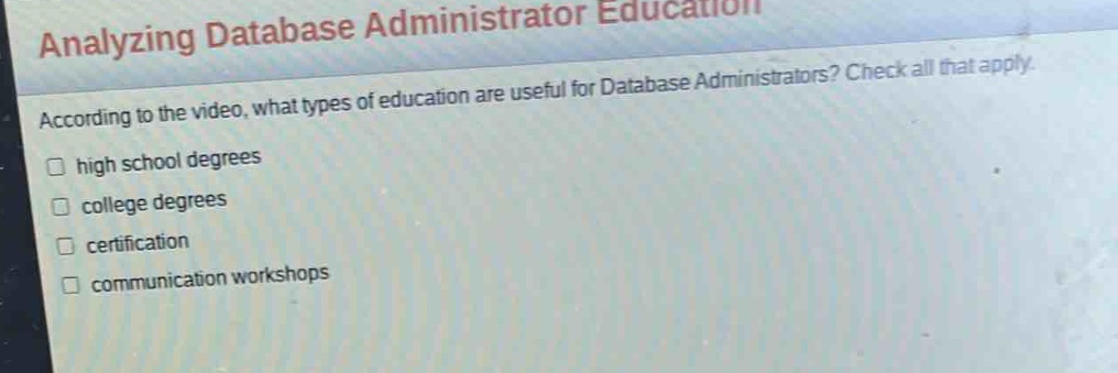 analyzing database administrator education\naccording to the video, what types of education are useful for database administrators? check all that apply.\nhigh school degrees\ncollege degrees\ncertification\ncommunication workshops