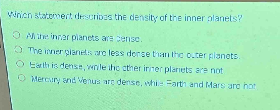 which statement describes the density of the inner planets?\no all the inner planets are dense.\no the inner planets are less dense than the outer planets.\no earth is dense, while the other inner planets are not.\no mercury and venus are dense, while earth and mars are not.