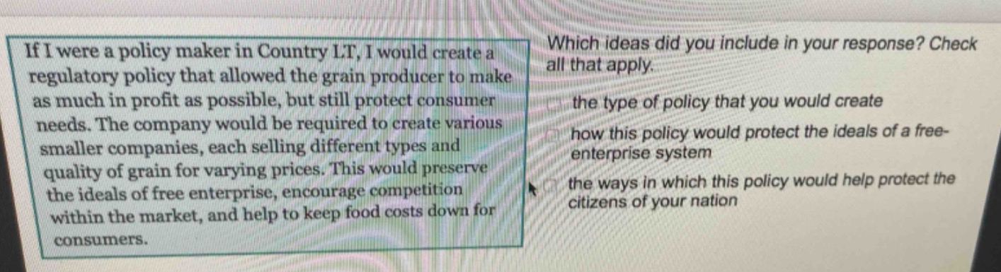 if i were a policy maker in country lt, i would create a regulatory policy that allowed the grain producer to make as much in profit as possible, but still protect consumer needs. the company would be required to create various smaller companies, each selling different types and quality of grain for varying prices. this would preserve the ideals of free enterprise, encourage competition within the market, and help to keep food costs down for consumers. which ideas did you include in your response? check all that apply. the type of policy that you would create how this policy would protect the ideals of a free - enterprise system the ways in which this policy would help protect the citizens of your nation