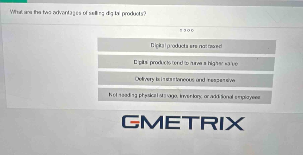 what are the two advantages of selling digital products?\ndigital products are not taxed\ndigital products tend to have a higher value\ndelivery is instantaneous and inexpensive\nnot needing physical storage, inventory, or additional employees