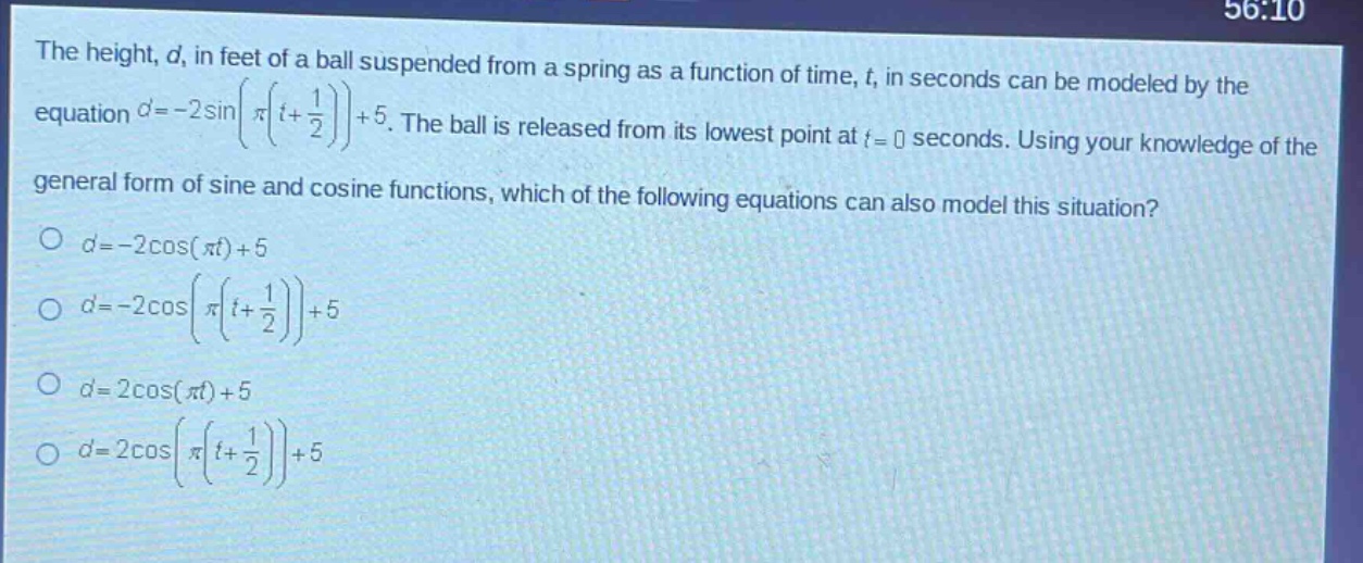 the height, d, in feet of a ball suspended from a spring as a function of time, t, in seconds can be modeled by the equation (d = - 2sinleft(pileft(t+\frac{1}{2}\right)\right)+5). the ball is released from its lowest point at (t = 0) seconds. using your knowledge of the general form of sine and cosine functions, which of the following equations can also model this situation?\n(d=-2cos(pi t)+5)\n(d = - 2cosleft(pileft(t+\frac{1}{2}\right)\right)+5)\n(d = 2cos(pi t)+5)\n(d = 2cosleft(pileft(t+\frac{1}{2}\right)\right)+5)