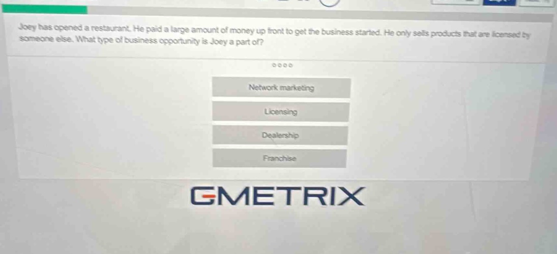 joey has opened a restaurant. he paid a large amount of money up front to get the business started. he only sells products that are licensed by someone else. what type of business opportunity is joey a part of?\nnetwork marketing\nlicensing\ndealership\nfranchise