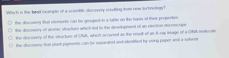 which is the best example of a scientific discovery resulting from new technology?\no the discovery that elements can be grouped in a table on the basis of their properties\no the discovery of atomic structure which led to the development of an electron microscope\no the discovery of the structure of dna, which occurred as the result of an x - ray image of a dna molecule\no the discovery that plant pigments can be separated and identified by using paper and a solvent
