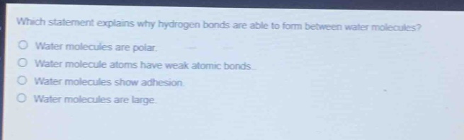 which statement explains why hydrogen bonds are able to form between water molecules?\no water molecules are polar.\no water molecule atoms have weak atomic bonds.\no water molecules show adhesion.\no water molecules are large.
