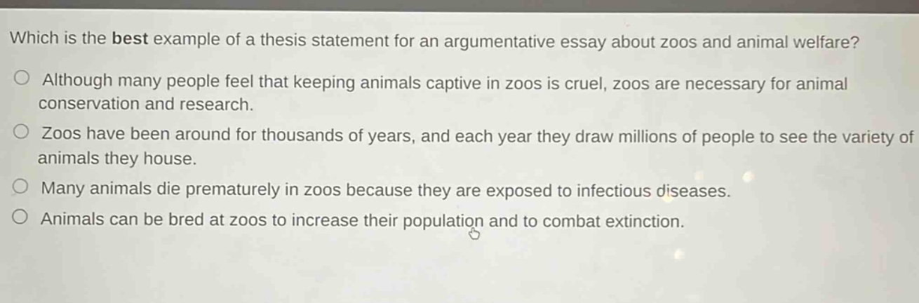 which is the best example of a thesis statement for an argumentative essay about zoos and animal welfare?\no although many people feel that keeping animals captive in zoos is cruel, zoos are necessary for animal conservation and research.\no zoos have been around for thousands of years, and each year they draw millions of people to see the variety of animals they house.\no many animals die prematurely in zoos because they are exposed to infectious diseases.\no animals can be bred at zoos to increase their population and to combat extinction.