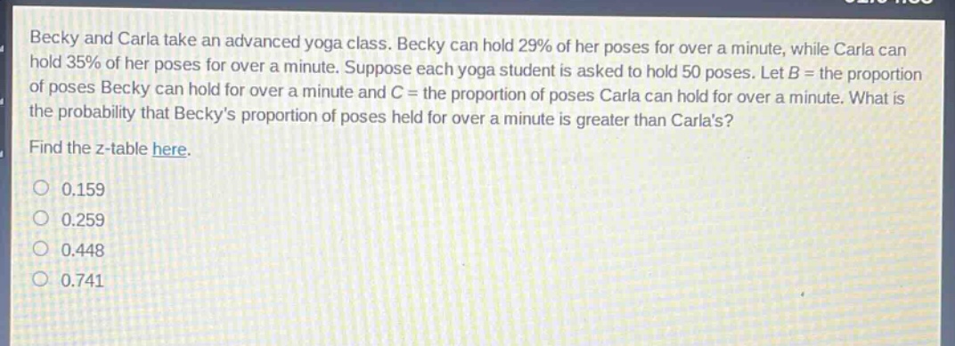 becky and carla take an advanced yoga class. becky can hold 29% of her poses for over a minute, while carla can hold 35% of her poses for over a minute. suppose each yoga student is asked to hold 50 poses. let b = the proportion of poses becky can hold for over a minute and c = the proportion of poses carla can hold for over a minute. what is the probability that beckys proportion of poses held for over a minute is greater than carlas? find the z - table here. 0.159 0.259 0.448 0.741