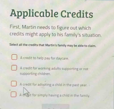applicable credits\nfirst, martin needs to figure out which credits might apply to his familys situation.\nselect all the credits that martins family may be able to claim.\n□ a credit to help pay for daycare.\n□ a credit for working adults supporting or not supporting children.\n□ a credit for adopting a child in the past year.\n□ a credit for simply having a child in the family.