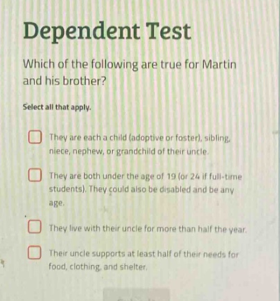 dependent test\nwhich of the following are true for martin and his brother?\nselect all that apply.\nthey are each a child (adoptive or foster), sibling, niece, nephew, or grand - child of their uncle.\nthey are both under the age of 19 (or 24 if full - time students). they could also be disabled and be any age.\nthey live with their uncle for more than half the year.\ntheir uncle supports at least half of their needs for food, clothing, and shelter.