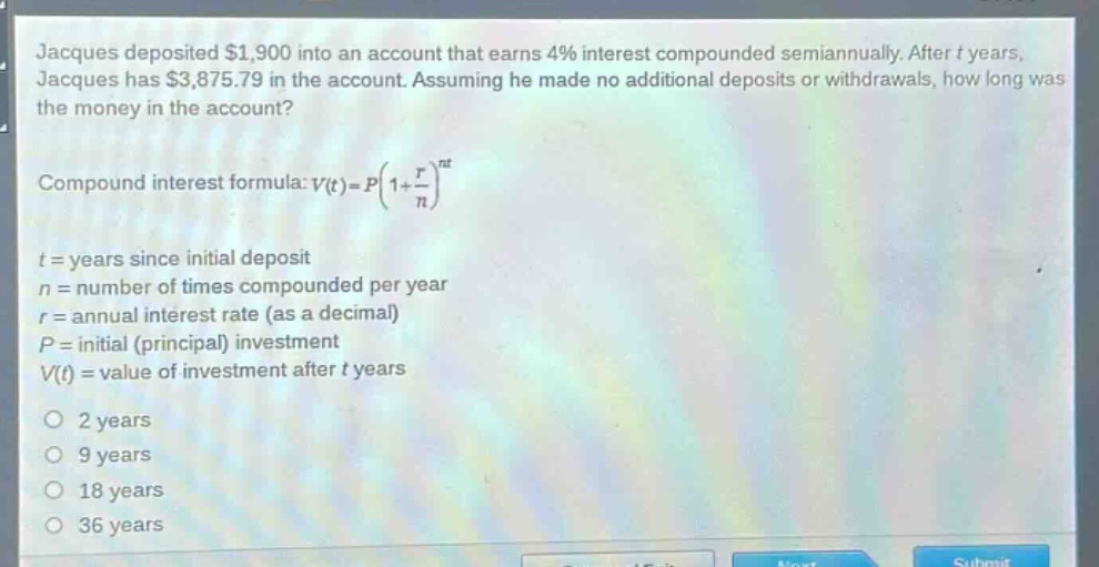 jacques deposited $1,900 into an account that earns 4% interest compounded semiannually. after t years, jacques has $3,875.79 in the account. assuming he made no additional deposits or withdrawals, how long was the money in the account?\n\ncompound interest formula: $v(t)=p(1 + \\frac{r}{n})^{nt}$\n\nt = years since initial deposit\nn = number of times compounded per year\nr = annual interest rate (as a decimal)\np = initial (principal) investment\nv(t) = value of investment after t years\n\no 2 years\no 9 years\no 18 years\no 36 years