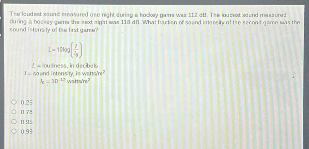 the loudest sound measured one night during a hockey game was 112 db. the loudest sound measured during a hockey game the next night was 118 db. what fraction of sound intensity of the second game was the sound intensity of the first game?\n\nl = 10logleft(\frac{i}{i_0}\right)\n\n(l =) loudness, in decibels\n(i =) sound intensity, in watts/m²\n(i_0 = 10^{-12}) watts/m²\n\n0.25\n0.78\n0.95\n0.99