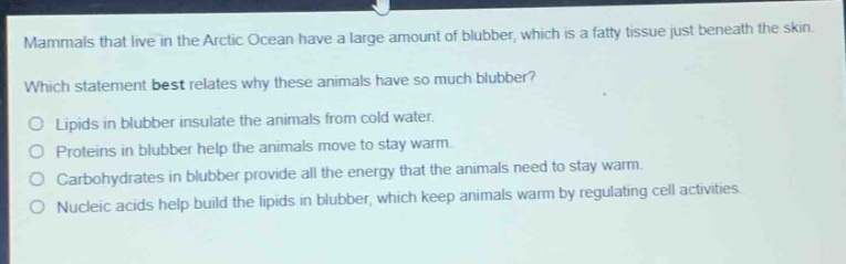 mammals that live in the arctic ocean have a large amount of blubber, which is a fatty tissue just beneath the skin. which statement best relates why these animals have so much blubber?\nlipids in blubber insulate the animals from cold water.\nproteins in blubber help the animals move to stay warm.\ncarbohydrates in blubber provide all the energy that the animals need to stay warm.\nnucleic acids help build the lipids in blubber, which keep animals warm by regulating cell activities.