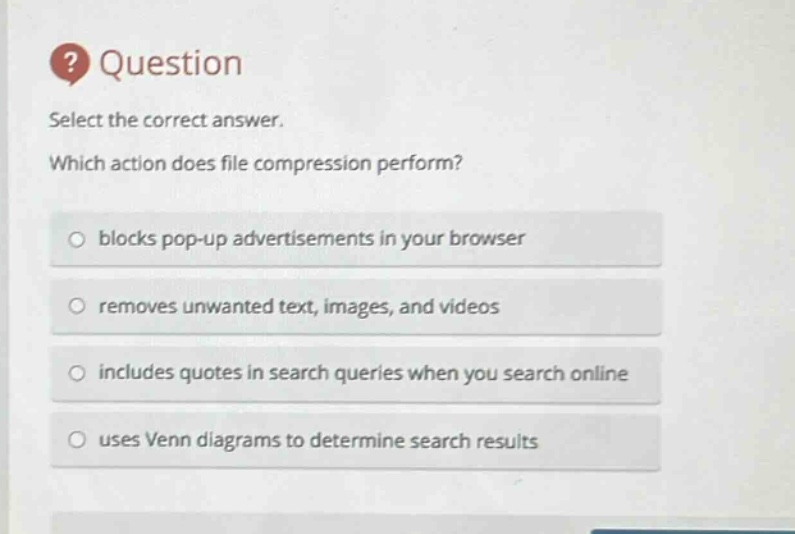 question\nselect the correct answer.\nwhich action does file compression perform?\nblocks pop - up advertisements in your browser\nremoves unwanted text, images, and videos\nincludes quotes in search queries when you search online\nuses venn diagrams to determine search results