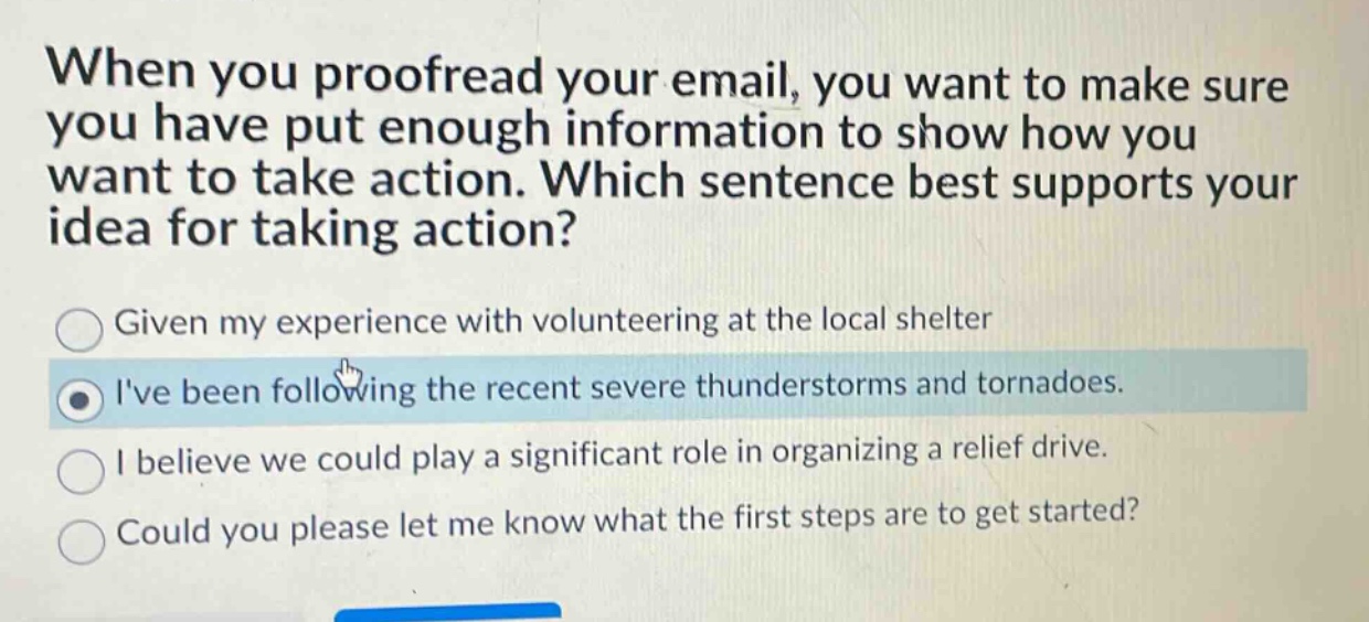 when you proofread your email, you want to make sure you have put enough information to show how you want to take action. which sentence best supports your idea for taking action?\ngiven my experience with volunteering at the local shelter\nive been following the recent severe thunderstorms and tornadoes.\ni believe we could play a significant role in organizing a relief drive.\ncould you please let me know what the first steps are to get started?