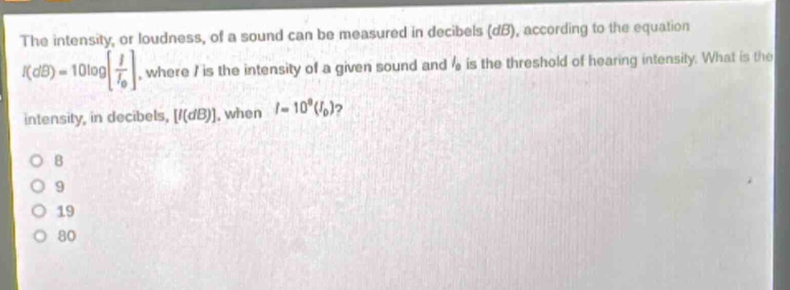the intensity, or loudness, of a sound can be measured in decibels (db), according to the equation (i(db)=10logleft\frac{i}{i_{0}}\right), where (i) is the intensity of a given sound and (i_{0}) is the threshold of hearing intensity. what is the intensity, in decibels, (i(db)), when (i = 10^{8}(i_{0}))?\n8\n9\n19\n80
