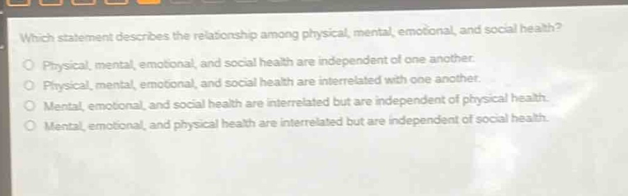 which statement describes the relationship among physical, mental, emotional, and social health?\nphysical, mental, emotional, and social health are independent of one another.\nphysical, mental, emotional, and social health are interrelated with one another.\nmental, emotional, and social health are interrelated but are independent of physical health.\nmental, emotional, and physical health are interrelated but are independent of social health.
