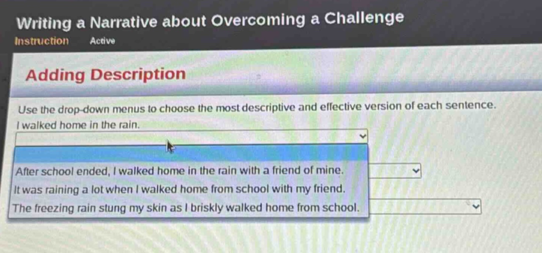 writing a narrative about overcoming a challenge\ninstruction active\nadding description\nuse the drop - down menus to choose the most descriptive and effective version of each sentence.\ni walked home in the rain.\nafter school ended, i walked home in the rain with a friend of mine.\nit was raining a lot when i walked home from school with my friend.\nthe freezing rain stung my skin as i briskly walked home from school.