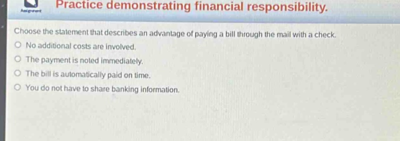 practice demonstrating financial responsibility. choose the statement that describes an advantage of paying a bill through the mail with a check. no additional costs are involved. the payment is noted immediately. the bill is automatically paid on time. you do not have to share banking information.