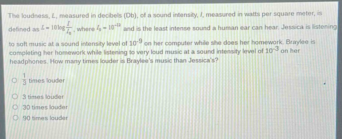 the loudness, l, measured in decibels (db), of a sound intensity, i, measured in watts per square meter, is defined as $l = 10\\log\\frac{i}{i_0}$, where $i_0 = 10^{-12}$ and is the least intense sound a human ear can hear. jessica is listening to soft music at a sound intensity level of $10^{-9}$ on her computer while she does her homework. braylee is completing her homework while listening to very loud music at a sound intensity level of $10^{-3}$ on her headphones. how many times louder is braylees music than jessicas?\no $\\frac{1}{3}$ times louder\no 3 times louder\no 30 times louder\no 90 times louder
