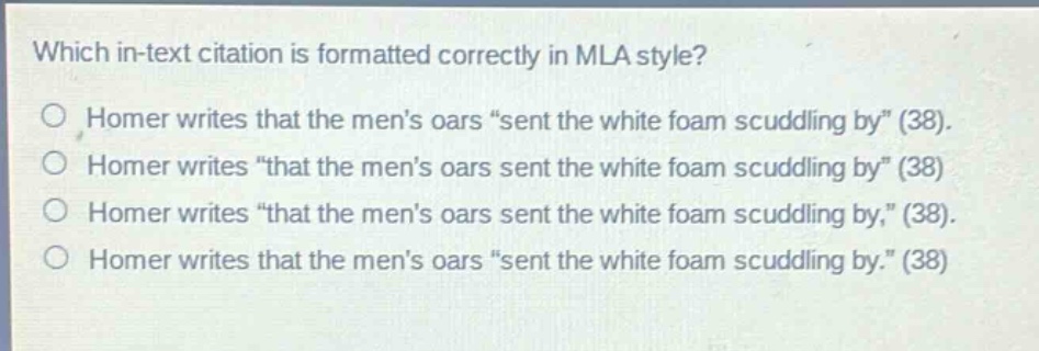 which in - text citation is formatted correctly in mla style?\nhomer writes that the mens oars \sent the white foam scuddling by\ (38).\nhomer writes \that the mens oars sent the white foam scuddling by\ (38)\nhomer writes \that the mens oars sent the white foam scuddling by,\ (38).\nhomer writes that the mens oars \sent the white foam scuddling by.\ (38)