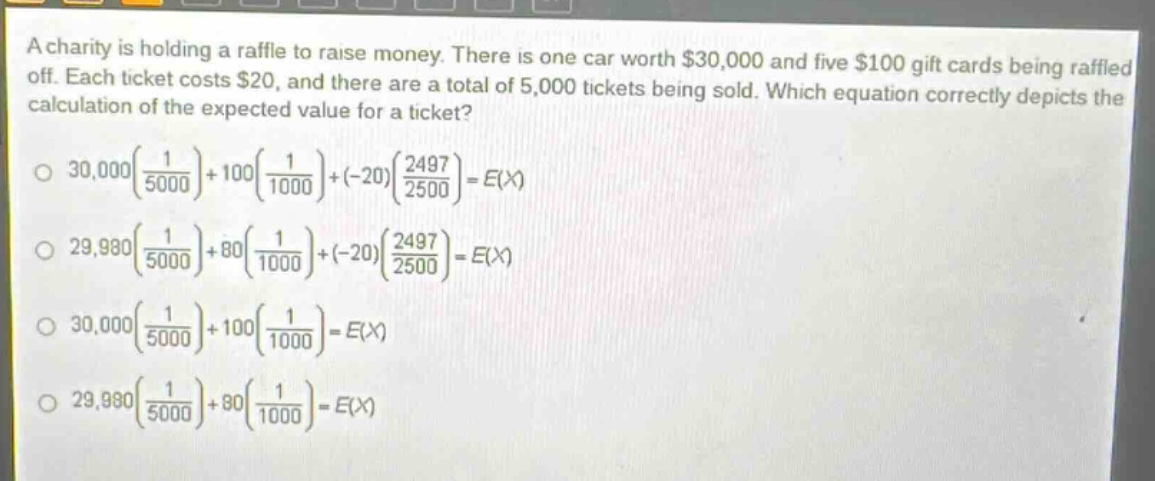 a charity is holding a raffle to raise money. there is one car worth $30,000 and five $100 gift cards being raffled off. each ticket costs $20, and there are a total of 5,000 tickets being sold. which equation correctly depicts the calculation of the expected value for a ticket?\n$30,000\\left(\\frac{1}{5000}\\right)+100\\left(\\frac{1}{1000}\\right)+(-20)\\left(\\frac{2497}{2500}\\right)=e(x)$\n$29,980\\left(\\frac{1}{5000}\\right)+80\\left(\\frac{1}{1000}\\right)+(-20)\\left(\\frac{2497}{2500}\\right)=e(x)$\n$30,000\\left(\\frac{1}{5000}\\right)+100\\left(\\frac{1}{1000}\\right)=e(x)$\n$29,980\\left(\\frac{1}{5000}\\right)+80\\left(\\frac{1}{1000}\\right)=e(x)$