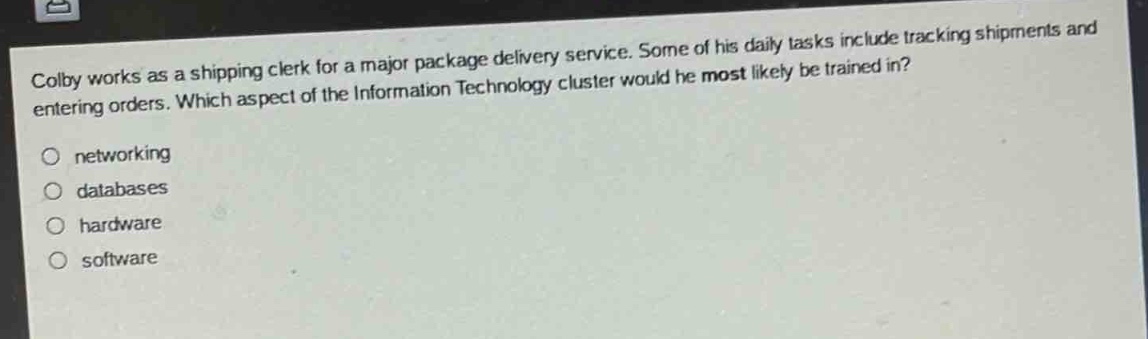 colby works as a shipping clerk for a major package delivery service. some of his daily tasks include tracking shipments and entering orders. which aspect of the information technology cluster would he most likely be trained in?\nnetworking\ndatabases\nhardware\nsoftware
