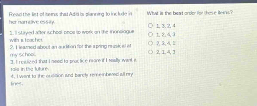 read the list of items that aditi is planning to include in her narrative essay. 1. i stayed after school once to work on the monologue with a teacher. 2. i learned about an audition for the spring musical at my school. 3. i realized that i need to practice more if i really want a role in the future. 4. i went to the audition and barely remembered all my lines. what is the best order for these items? o 1,3,2,4 o 1,2,4,3 o 2,3,4,1 o 2,1,4,3