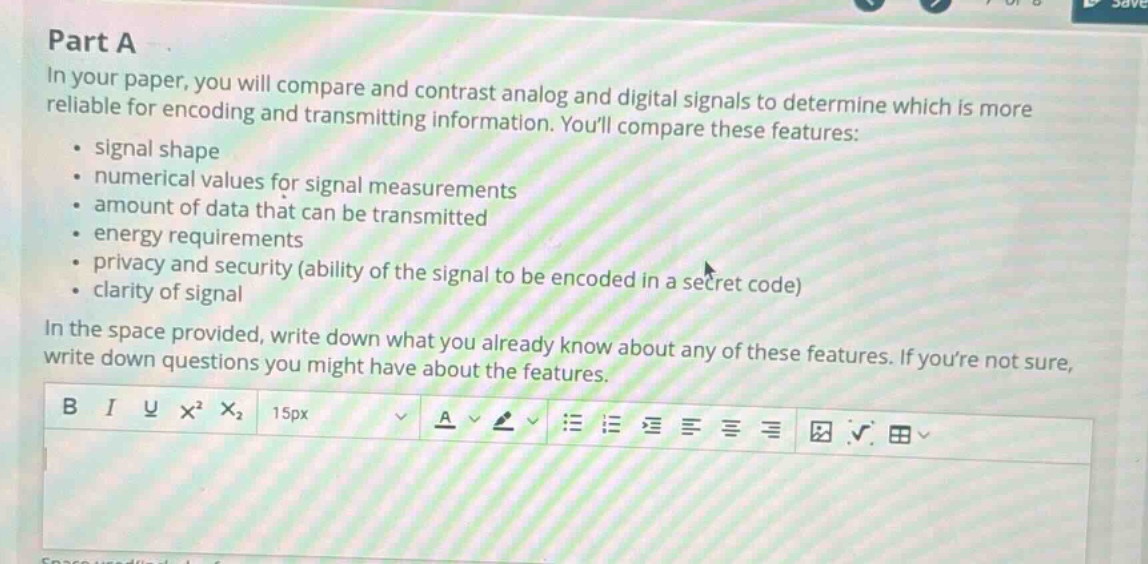 part a\nin your paper, you will compare and contrast analog and digital signals to determine which is more reliable for encoding and transmitting information. youll compare these features:\n- signal shape\n- numerical values for signal measurements\n- amount of data that can be transmitted\n- energy requirements\n- privacy and security (ability of the signal to be encoded in a secret code)\n- clarity of signal\nin the space provided, write down what you already know about any of these features. if youre not sure, write down questions you might have about the features.