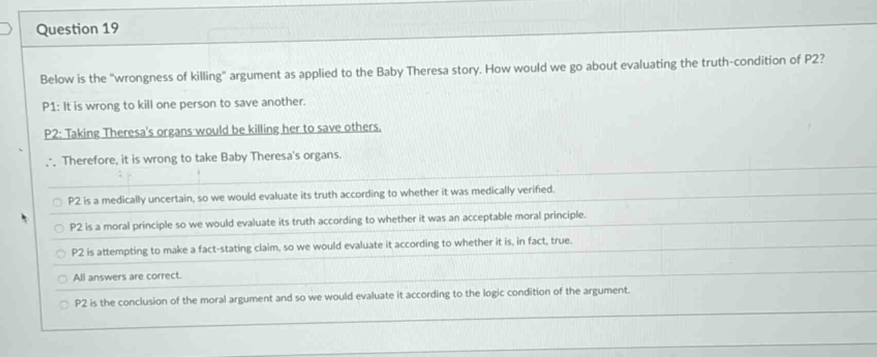 question 19\nbelow is the “wrongness of killing” argument as applied to the baby theresa story. how would we go about evaluating the truth - condition of p2?\np1: it is wrong to kill one person to save another.\np2: taking theresas organs would be killing her to save others.\n∴ therefore, it is wrong to take baby theresas organs.\np2 is a medically uncertain, so we would evaluate its truth according to whether it was medically verified.\np2 is a moral principle so we would evaluate its truth according to whether it was an acceptable moral principle.\np2 is attempting to make a fact - stating claim, so we would evaluate it according to whether it is, in fact, true.\nall answers are correct.\np2 is the conclusion of the moral argument and so we would evaluate it according to the logic condition of the argument.
