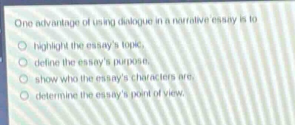 one advantage of using dialogue in a narrative essay is to\nhighlight the essays topic.\ndefine the essays purpose.\nshow who the essays characters are.\ndetermine the essays point of view.