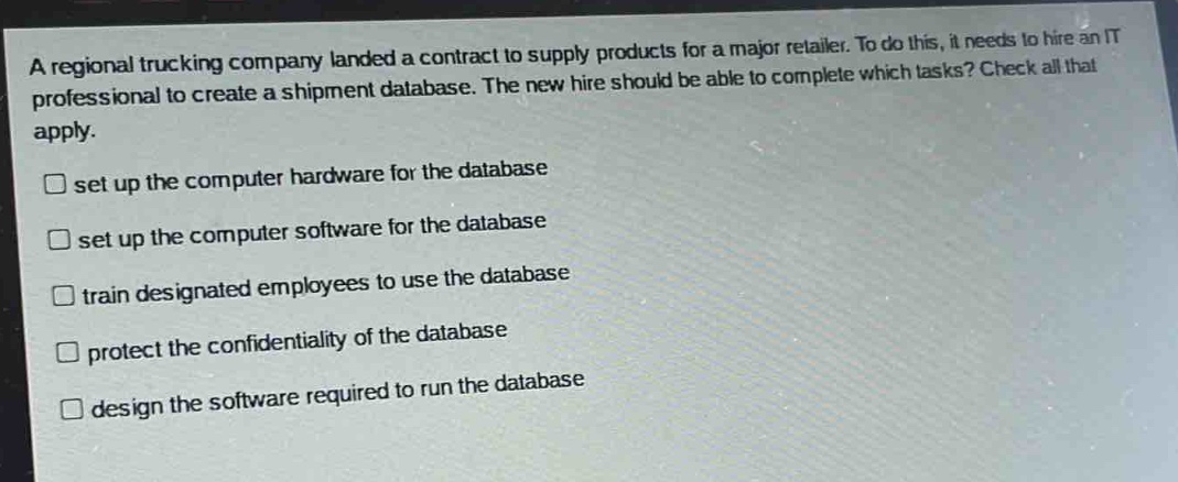 a regional trucking company landed a contract to supply products for a major retailer. to do this, it needs to hire an it professional to create a shipment database. the new hire should be able to complete which tasks? check all that apply.\nset up the computer hardware for the database\nset up the computer software for the database\ntrain designated employees to use the database\nprotect the confidentiality of the database\ndesign the software required to run the database