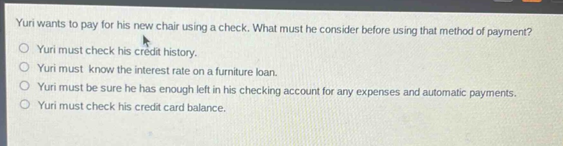 yuri wants to pay for his new chair using a check. what must he consider before using that method of payment?\nyuri must check his credit history.\nyuri must know the interest rate on a furniture loan.\nyuri must be sure he has enough left in his checking account for any expenses and automatic payments.\nyuri must check his credit card balance.