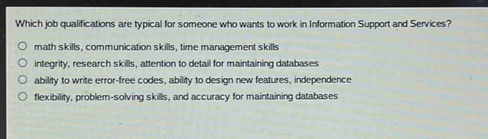 which job qualifications are typical for someone who wants to work in information support and services?\n○ math skills, communication skills, time management skills\n○ integrity, research skills, attention to detail for maintaining databases\n○ ability to write error - free codes, ability to design new features, independence\n○ flexibility, problem - solving skills, and accuracy for maintaining databases