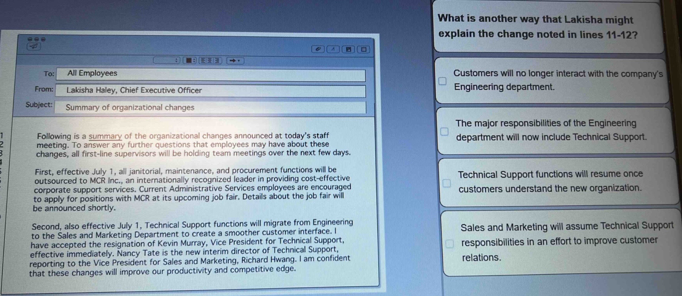 to: all employees\nfrom: lakisha haley, chief executive officer\nsubject: summary of organizational changes\nfollowing is a summary of the organizational changes announced at today’s staff meeting. to answer any further questions that employees may have about these changes, all first - line supervisors will be holding team meetings over the next few days.\nfirst, effective july 1, all janitorial, maintenance, and procurement functions will be outsourced to mcr inc., an internationally recognized leader in providing cost - effective corporate support services. current administrative services employees are encouraged to apply for positions with mcr at its upcoming job fair. details about the job fair will be announced shortly.\nsecond, also effective july 1, technical support functions will migrate from engineering to the sales and marketing department to create a smoother customer interface. i have accepted the resignation of kevin murray, vice president for technical support, effective immediately. nancy tate is the new interim director of technical support, reporting to the vice president for sales and marketing, richard hwang. i am confident that these changes will improve our productivity and competitive edge.\nwhat is another way that lakisha might explain the change noted in lines 11 - 12?\ncustomers will no longer interact with the company’s engineering department.\nthe major responsibilities of the engineering department will now include technical support.\ntechnical support functions will resume once customers understand the new organization.\nsales and marketing will assume technical support responsibilities in an effort to improve customer relations.