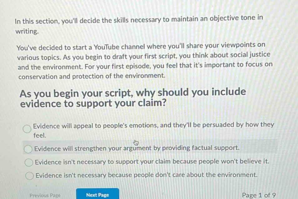 in this section, youll decide the skills necessary to maintain an objective tone in writing.\nyouve decided to start a youtube channel where youll share your viewpoints on various topics. as you begin to draft your first script, you think about social justice and the environment. for your first episode, you feel that its important to focus on conservation and protection of the environment.\nas you begin your script, why should you include evidence to support your claim?\nevidence will appeal to peoples emotions, and theyll be persuaded by how they feel.\nevidence will strengthen your argument by providing factual support.\nevidence isnt necessary to support your claim because people wont believe it.\nevidence isnt necessary because people dont care about the environment.