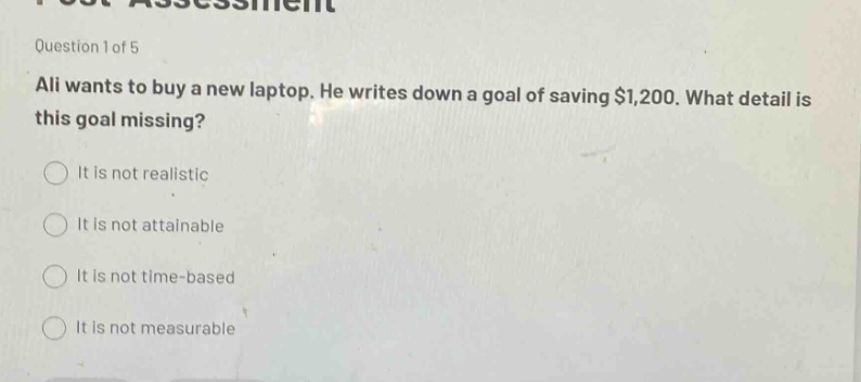 question 1 of 5\nali wants to buy a new laptop. he writes down a goal of saving $1,200. what detail is this goal missing?\nit is not realistic\nit is not attainable\nit is not time - based\nit is not measurable