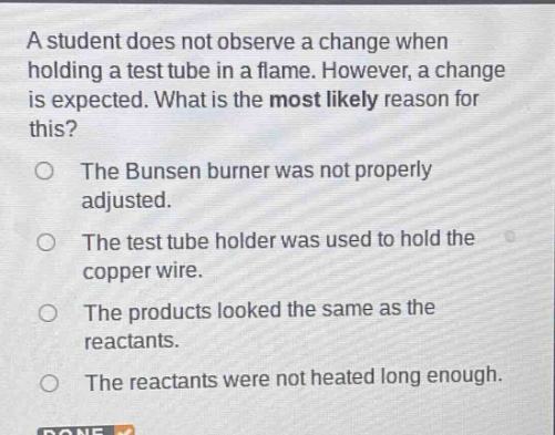 a student does not observe a change when holding a test tube in a flame. however, a change is expected. what is the most likely reason for this?\nthe bunsen burner was not properly adjusted.\nthe test tube holder was used to hold the copper wire.\nthe products looked the same as the reactants.\nthe reactants were not heated long enough.