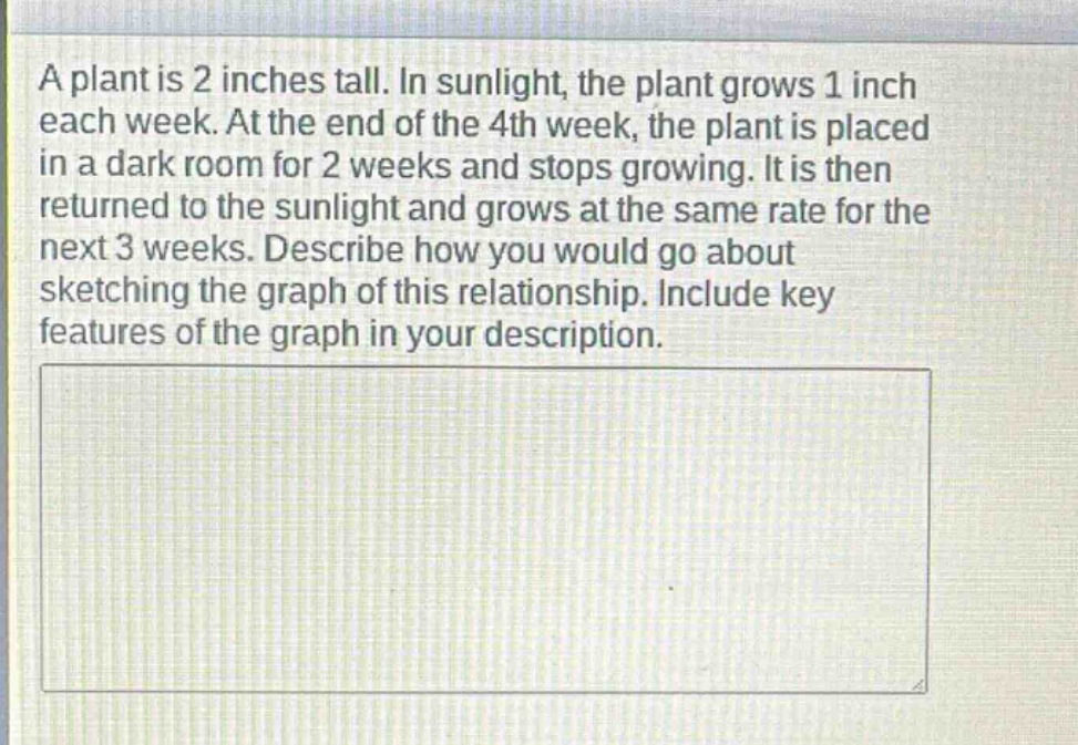 a plant is 2 inches tall. in sunlight, the plant grows 1 inch each week. at the end of the 4th week, the plant is placed in a dark room for 2 weeks and stops growing. it is then returned to the sunlight and grows at the same rate for the next 3 weeks. describe how you would go about sketching the graph of this relationship. include key features of the graph in your description.