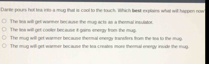 dante pours hot tea into a mug that is cool to the touch. which best explains what will happen now?\nthe tea will get warmer because the mug acts as a thermal insulator.\nthe tea will get cooler because it gains energy from the mug.\nthe mug will get warmer because thermal energy transfers from the tea to the mug.\nthe mug will get warmer because the tea creates more thermal energy inside the mug.
