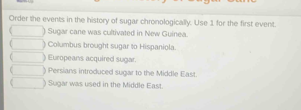 order the events in the history of sugar chronologically. use 1 for the first event.\nsugar cane was cultivated in new guinea.\ncolumbus brought sugar to hispaniola.\neuropeans acquired sugar.\npersians introduced sugar to the middle east.\nsugar was used in the middle east.