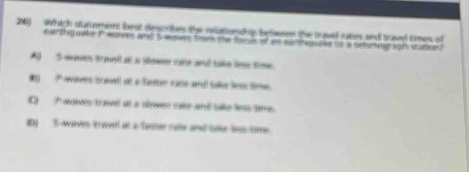 20) which statement best describes the relationship between the travel rates and travel times of earthquake p - waves and s - waves from the focus of an earthquake to a seismograph station? a) s - waves travel at a slower rate and take less time. b) p - waves travel at a faster rate and take less time. c) p - waves travel at a slower rate and take less time. d) s - waves travel at a faster rate and take less time.