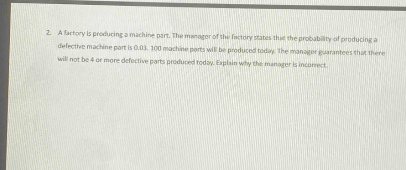 2. a factory is producing a machine part. the manager of the factory states that the probability of producing a defective machine part is 0.03. 100 machine parts will be produced today. the manager guarantees that there will not be 4 or more defective parts produced today. explain why the manager is incorrect.