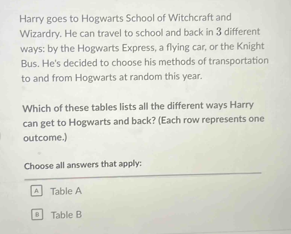 harry goes to hogwarts school of witchcraft and wizardry. he can travel to school and back in 3 different ways: by the hogwarts express, a flying car, or the knight bus. hes decided to choose his methods of transportation to and from hogwarts at random this year. which of these tables lists all the different ways harry can get to hogwarts and back? (each row represents one outcome.) choose all answers that apply: a table a b table b