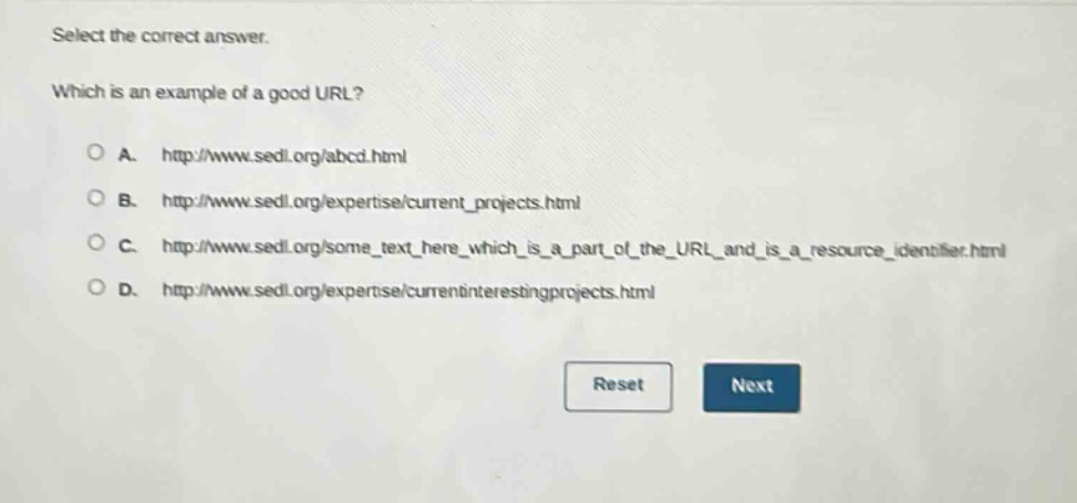 select the correct answer. which is an example of a good url? a. http://www.sedl.org/abcd.html b. http://www.sedl.org/expertise/current_projects.html c. http://www.sedl.org/some_text_here_which_is_a_part_of_the_url_and_is_a_resource_identifier.html d. http://www.sedl.org/expertise/currentinterestingprojects.html