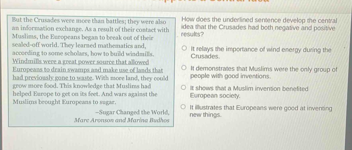 but the crusades were more than battles; they were also an information exchange. as a result of their contact with muslims, the europeans began to break out of their sealed - off world. they learned mathematics and, according to some scholars, how to build windmills. windmills were a great power source that allowed europeans to drain swamps and make use of lands that had previously gone to waste. with more land, they could grow more food. this knowledge that muslims had helped europe to get on its feet. and wars against the muslims brought europeans to sugar. -sugar changed the world, marc aronson and marina budhos\nhow does the underlined sentence develop the central idea that the crusades had both negative and positive results?\nit relays the importance of wind energy during the crusades.\nit demonstrates that muslims were the only group of people with good inventions.\nit shows that a muslim invention benefited european society.\nit illustrates that europeans were good at inventing new things.