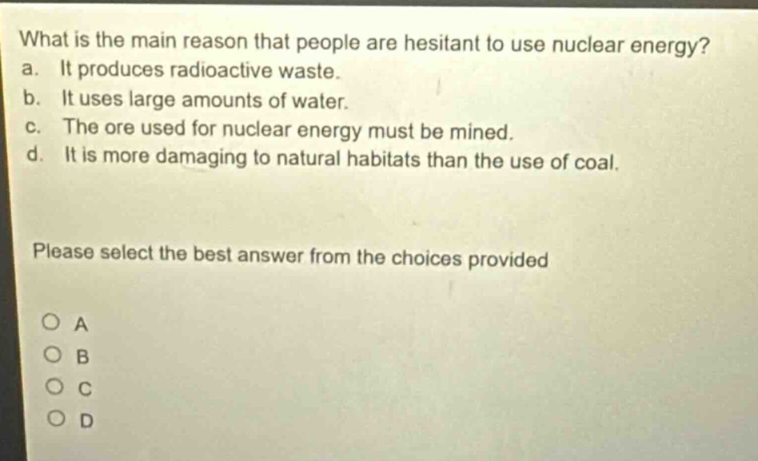 what is the main reason that people are hesitant to use nuclear energy? a. it produces radioactive waste. b. it uses large amounts of water. c. the ore used for nuclear energy must be mined. d. it is more damaging to natural habitats than the use of coal. please select the best answer from the choices provided