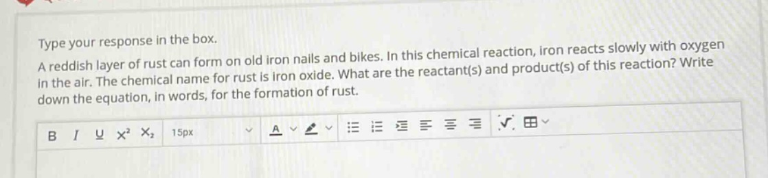 type your response in the box. a reddish layer of rust can form on old iron nails and bikes. in this chemical reaction, iron reacts slowly with oxygen in the air. the chemical name for rust is iron oxide. what are the reactant(s) and product(s) of this reaction? write down the equation, in words, for the formation of rust.