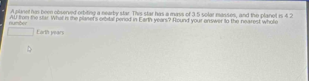 a planet has been observed orbiting a nearby star. this star has a mass of 3.5 solar masses, and the planet is 4.2 au from the star. what is the planets orbital period in earth years? round your answer to the nearest whole number. earth years
