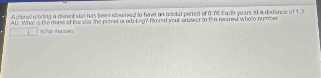 a planet orbiting a distant star has been observed to have an orbital period of 0.76 earth years at a distance of 1.2 au. what is the mass of the star the planet is orbiting? round your answer to the nearest whole number. solar masses
