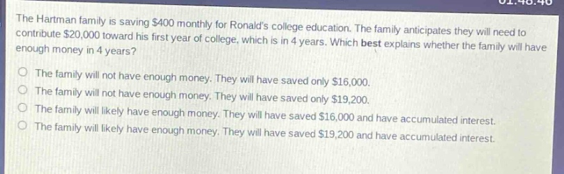 the hartman family is saving $400 monthly for ronalds college education. the family anticipates they will need to contribute $20,000 toward his first - year of college, which is in 4 years. which best explains whether the family will have enough money in 4 years?\nthe family will not have enough money. they will have saved only $16,000.\nthe family will not have enough money. they will have saved only $19,200.\nthe family will likely have enough money. they will have saved $16,000 and have accumulated interest.\nthe family will likely have enough money. they will have saved $19,200 and have accumulated interest.