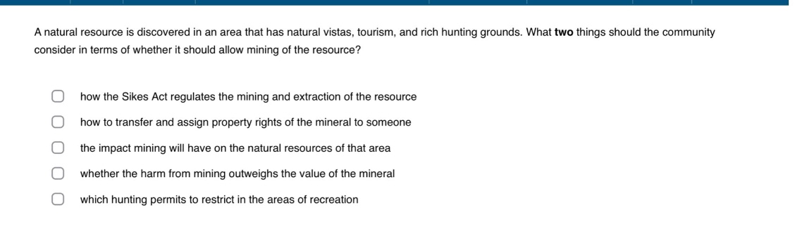 a natural resource is discovered in an area that has natural vistas, tourism, and rich hunting grounds. what two things should the community consider in terms of whether it should allow mining of the resource?\n\nhow the sikes act regulates the mining and extraction of the resource\nhow to transfer and assign property rights of the mineral to someone\nthe impact mining will have on the natural resources of that area\nwhether the harm from mining outweighs the value of the mineral\nwhich hunting permits to restrict in the areas of recreation